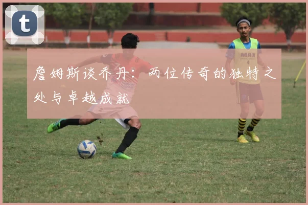 詹姆斯谈乔丹：两位传奇的独特之处与卓越成就