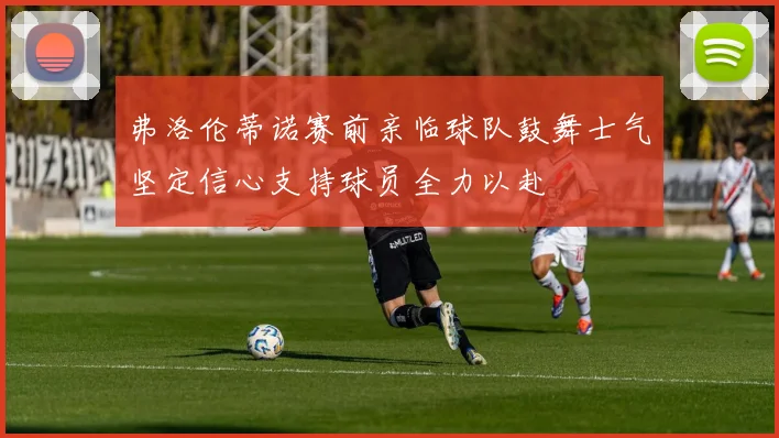 弗洛伦蒂诺赛前亲临球队鼓舞士气坚定信心支持球员全力以赴