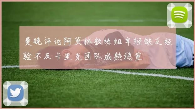 曼晚评论阿莫林教练组年轻缺乏经验不及卡里克团队成熟稳重