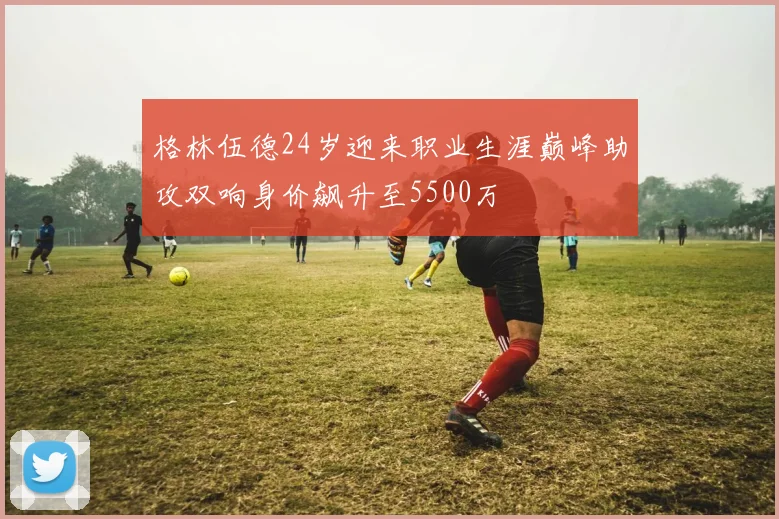 格林伍德24岁迎来职业生涯巅峰助攻双响身价飙升至5500万