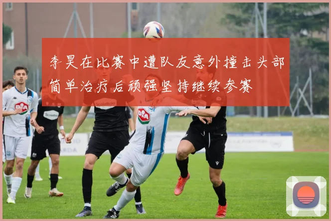 李昊在比赛中遭队友意外撞击头部简单治疗后顽强坚持继续参赛