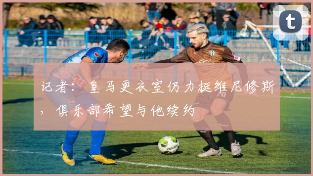 记者：皇马更衣室仍力挺维尼修斯，俱乐部希望与他续约