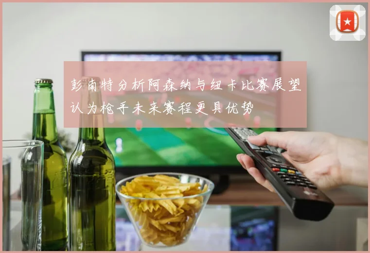 彭南特分析阿森纳与纽卡比赛展望认为枪手未来赛程更具优势