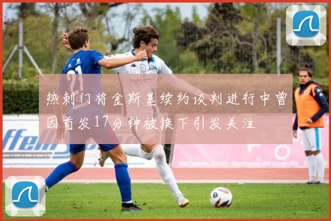 热刺门将金斯基续约谈判进行中曾因首发17分钟被换下引发关注