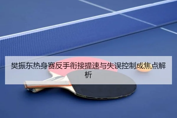 樊振东热身赛反手衔接提速与失误控制成焦点解析
